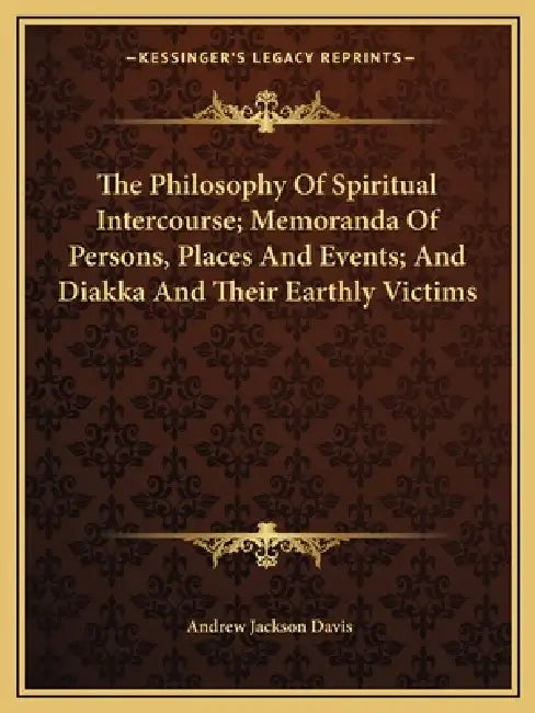 The Philosophy Of Spiritual Intercourse; Memoranda Of Persons, Places And Events; And Diakka And Their Earthly Victims by Andrew Jackson Davis