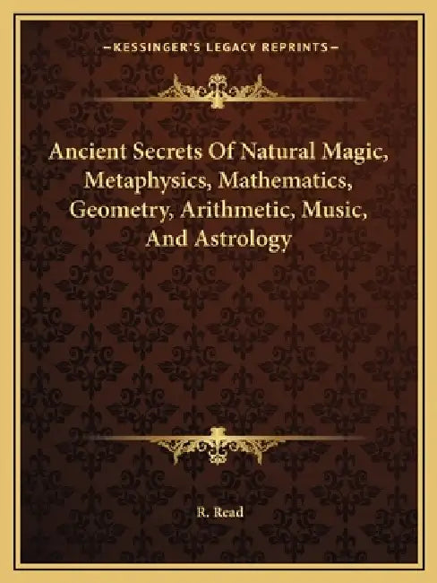 Ancient Secrets Of Natural Magic, Metaphysics, Mathematics, Geometry, Arithmetic, Music, And Astrology by R. Read