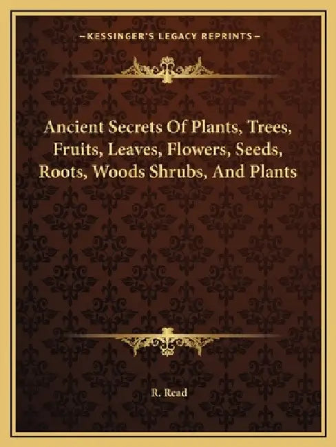 Ancient Secrets Of Plants, Trees, Fruits, Leaves, Flowers, Seeds, Roots, Woods Shrubs, And Plants by R. Read