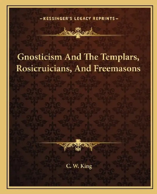 Gnosticism And The Templars, Rosicruicians, And Freemasons by C. W. King