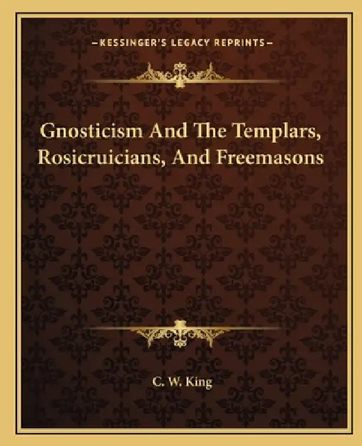 Gnosticism And The Templars, Rosicruicians, And Freemasons by C. W. King