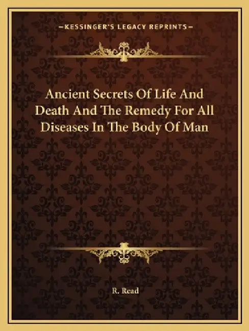 Ancient Secrets Of Life And Death And The Remedy For All Diseases In The Body Of Man by R. Read