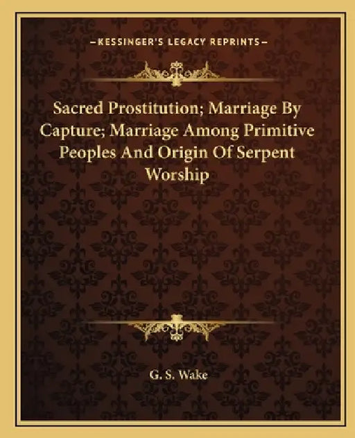 Sacred Prostitution; Marriage By Capture; Marriage Among Primitive Peoples And Origin Of Serpent Worship by G. S. Wake