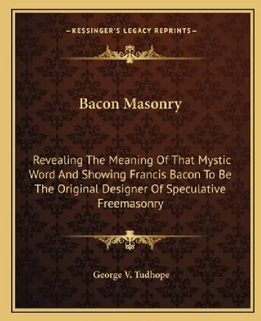 Bacon Masonry: Revealing The Meaning Of That Mystic Word And Showing Francis Bacon To Be The Original Designer Of Speculative Freemasonry by George V. Tudhope