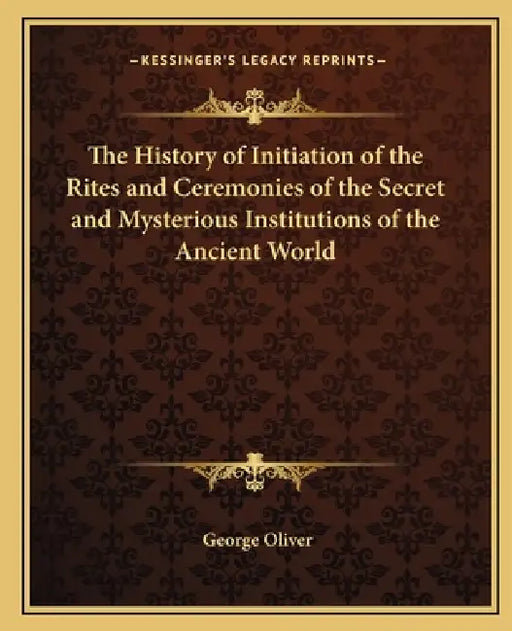 The History of Initiation of the Rites and Ceremonies of the Secret and Mysterious Institutions of the Ancient World by George Oliver