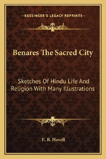 Benares The Sacred City: Sketches Of Hindu Life And Religion With Many Illustrations by E. B. Havell