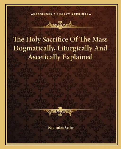 The Holy Sacrifice Of The Mass Dogmatically, Liturgically And Ascetically Explained by Nicholas Gihr