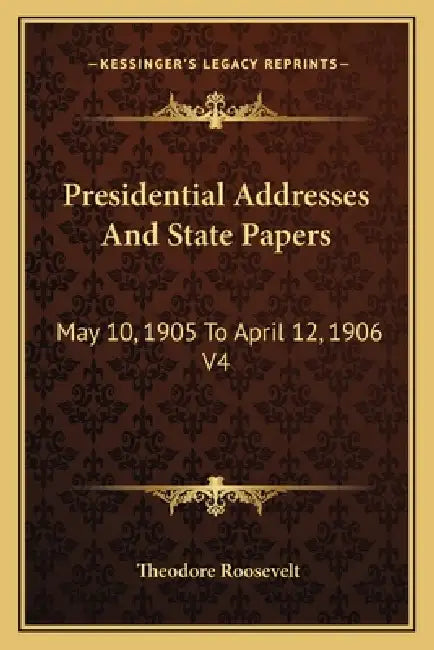 Presidential Addresses And State Papers: May 10, 1905 To April 12, 1906 V4 by Theodore Roosevelt