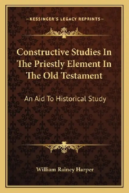 Constructive Studies In The Priestly Element In The Old Testament: An Aid To Historical Study by William Rainey Harper