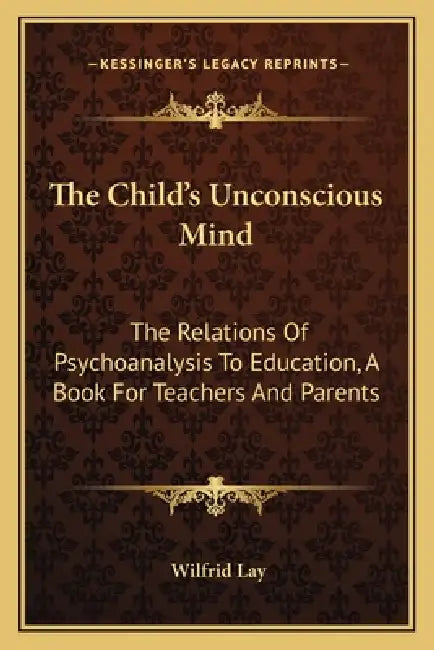 The Child's Unconscious Mind: The Relations Of Psychoanalysis To Education, A Book For Teachers And Parents by Wilfrid Lay