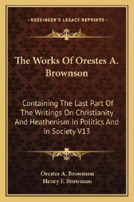 The Works Of Orestes A. Brownson: Containing The Last Part Of The Writings On Christianity And Heathenism In Politics And In Society V13 by Orestes a. Brownson, Henry F. Brownson