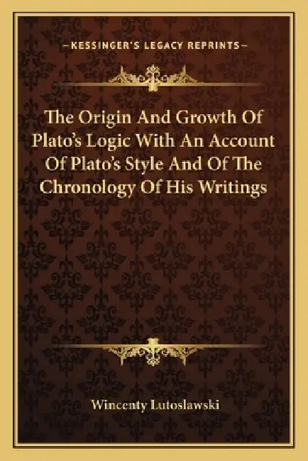 The Origin And Growth Of Plato's Logic With An Account Of Plato's Style And Of The Chronology Of His Writings by Wincenty Lutoslawski