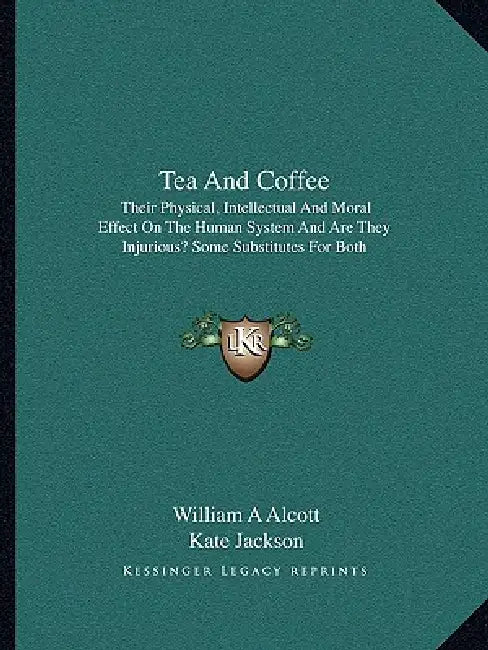 Tea And Coffee: Their Physical, Intellectual And Moral Effect On The Human System And Are They Injurious? Some Substitutes For Both by William A. Alcott, Kate Jackson
