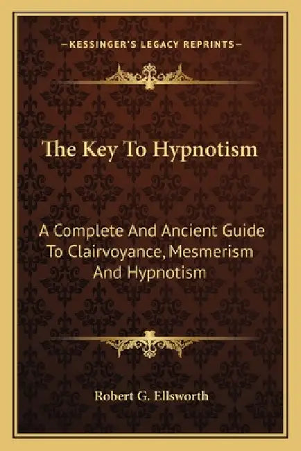 The Key To Hypnotism: A Complete And Ancient Guide To Clairvoyance, Mesmerism And Hypnotism by Robert G. Ellsworth
