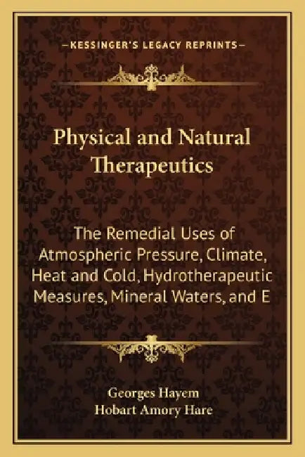 Physical and Natural Therapeutics: The Remedial Uses of Atmospheric Pressure, Climate, Heat and Cold, Hydrotherapeutic Measures, Mineral Waters, and E by Georges Hayem, Hobart Amory Hare
