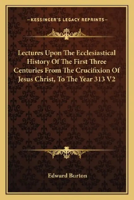 Lectures Upon The Ecclesiastical History Of The First Three Centuries From The Crucifixion Of Jesus Christ, To The Year 313 V2 by Edward Burton