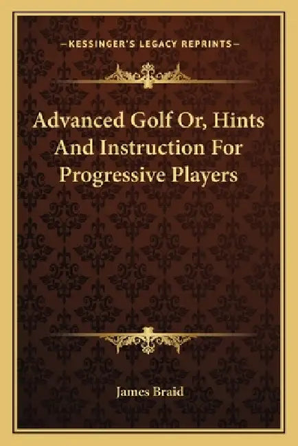 Advanced Golf Or, Hints And Instruction For Progressive Players by James Braid
