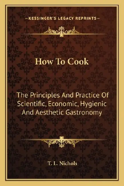 How To Cook: The Principles And Practice Of Scientific, Economic, Hygienic And Aesthetic Gastronomy by T. L. Nichols
