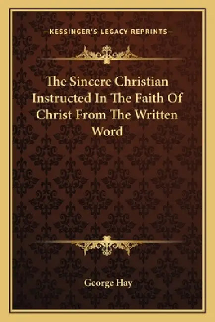 The Sincere Christian Instructed In The Faith Of Christ From The Written Word by George Hay