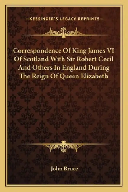 Correspondence Of King James VI Of Scotland With Sir Robert Cecil And Others In England During The Reign Of Queen Elizabeth by John Bruce