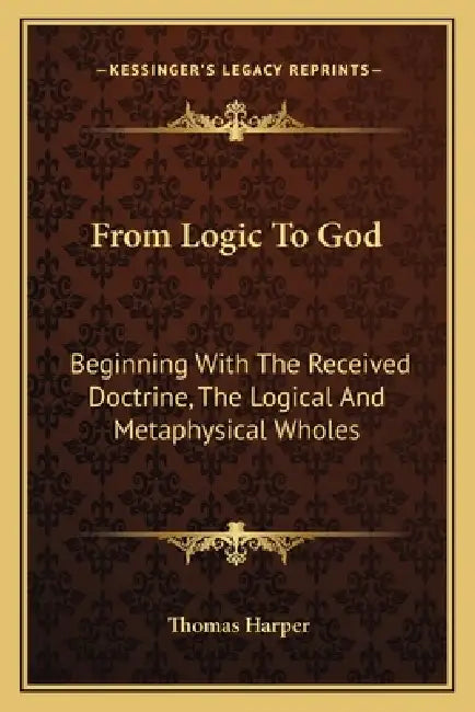 From Logic To God: Beginning With The Received Doctrine, The Logical And Metaphysical Wholes by Thomas Harper