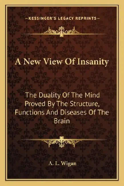 A New View Of Insanity: The Duality Of The Mind Proved By The Structure, Functions And Diseases Of The Brain by A. L. Wigan