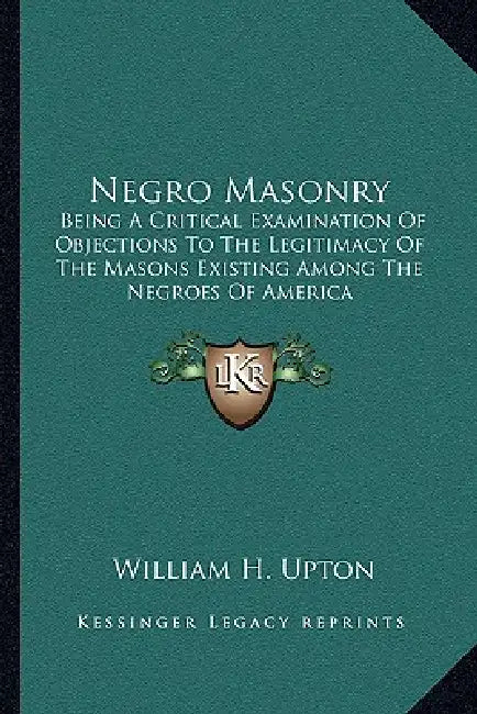 Negro Masonry: Being A Critical Examination Of Objections To The Legitimacy Of The Masons Existing Among The Negroes Of America by William H. Upton