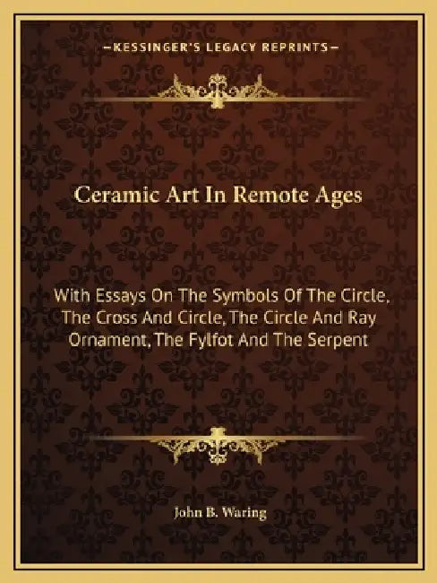 Ceramic Art In Remote Ages: With Essays On The Symbols Of The Circle, The Cross And Circle, The Circle And Ray Ornament, The Fylfot And The Serpen by John B. Waring