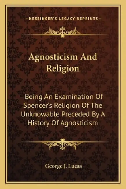 Agnosticism And Religion: Being An Examination Of Spencer's Religion Of The Unknowable Preceded By A History Of Agnosticism by George J. Lucas