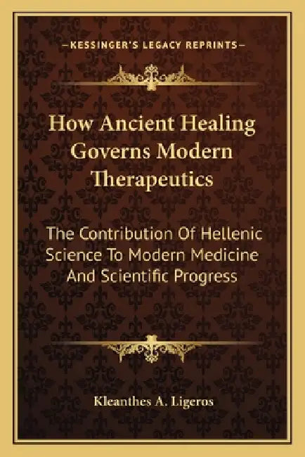 How Ancient Healing Governs Modern Therapeutics: The Contribution Of Hellenic Science To Modern Medicine And Scientific Progress by Kleanthes A. Ligeros