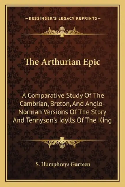 The Arthurian Epic: A Comparative Study Of The Cambrian, Breton, And Anglo-Norman Versions Of The Story And Tennyson's Idylls Of The King by S. Humphreys Gurteen