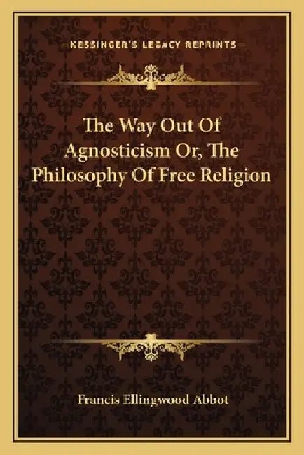 The Way Out Of Agnosticism Or, The Philosophy Of Free Religion by Francis Ellingwood Abbot
