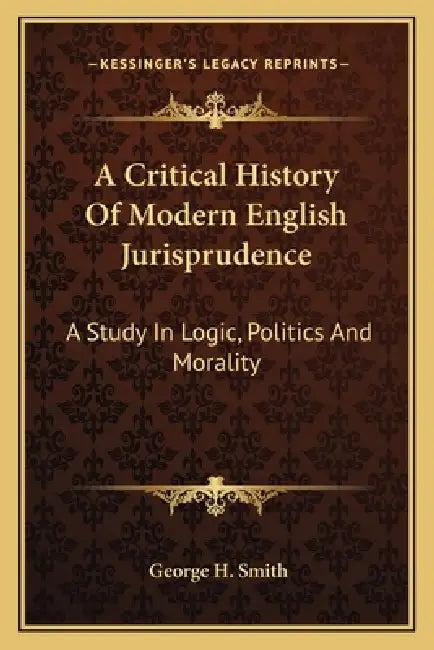 A Critical History Of Modern English Jurisprudence: A Study In Logic, Politics And Morality by George H. Smith