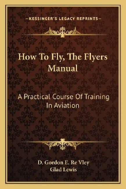 How To Fly, The Flyers Manual: A Practical Course Of Training In Aviation by D. Gordon E. Re Vley, Glad Lewis