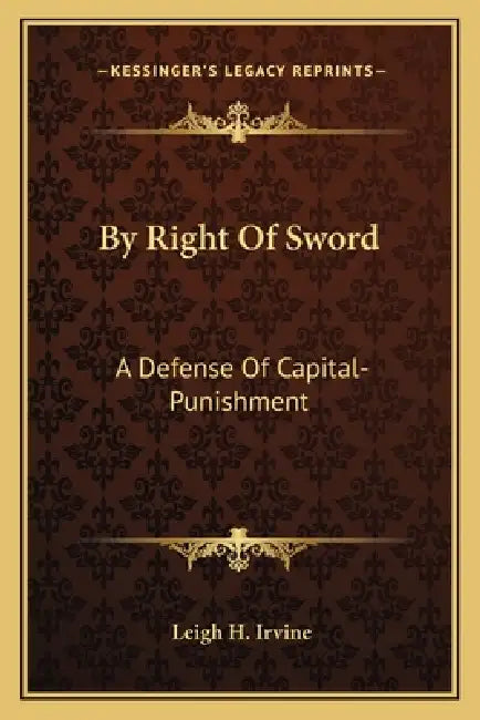 By Right Of Sword: A Defense Of Capital-Punishment: Based On A Searching Examination Of History, Theology And Philosophy by Leigh H. Irvine