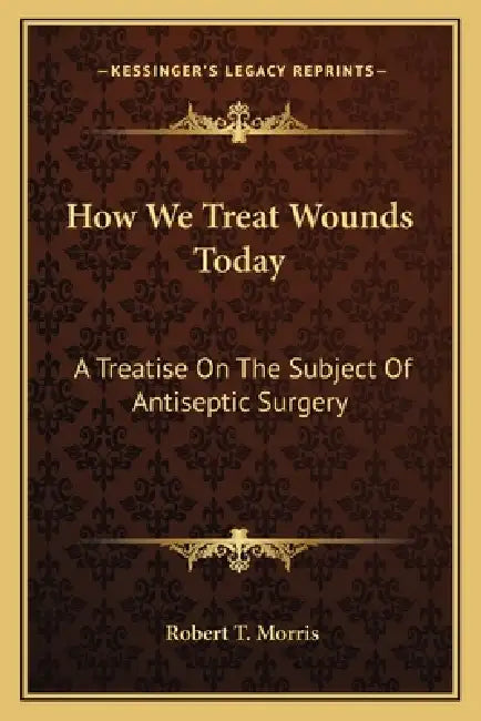 How We Treat Wounds Today: A Treatise on the Subject of Antiseptic Surgery by Robert T. Morris