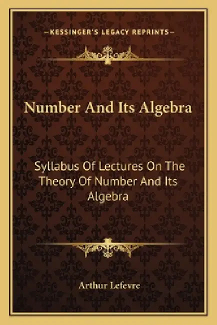 Number And Its Algebra: Syllabus Of Lectures On The Theory Of Number And Its Algebra by Arthur Lefevre