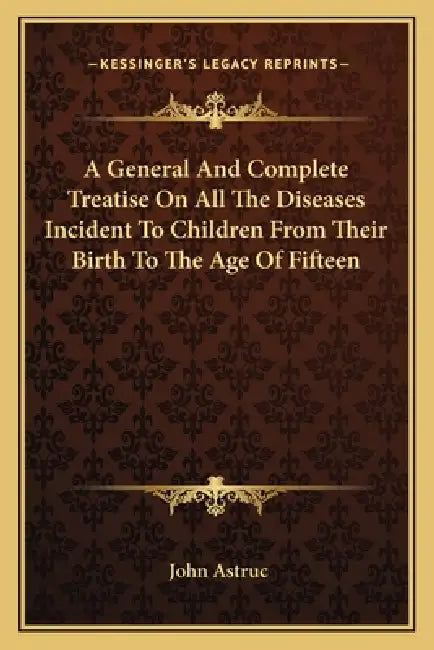 A General And Complete Treatise On All The Diseases Incident To Children From Their Birth To The Age Of Fifteen by John Astruc