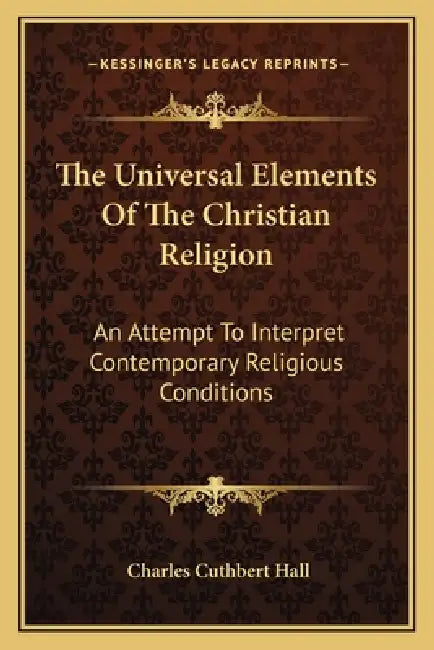 The Universal Elements Of The Christian Religion: An Attempt To Interpret Contemporary Religious Conditions by Charles Cuthbert Hall