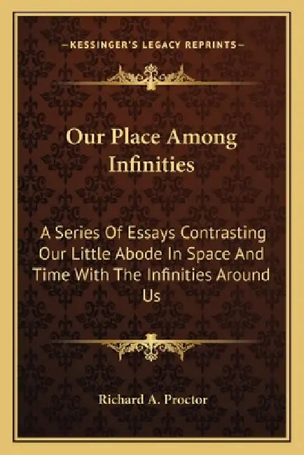 Our Place Among Infinities: A Series Of Essays Contrasting Our Little Abode In Space And Time With The Infinities Around Us by Richard A. Proctor