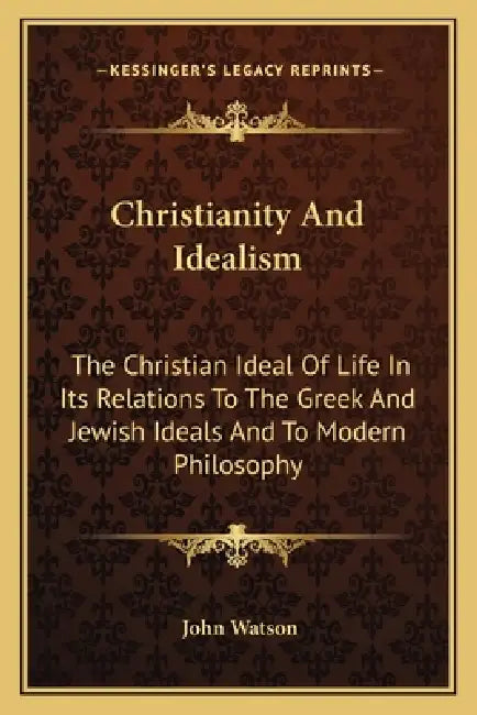 Christianity And Idealism: The Christian Ideal Of Life In Its Relations To The Greek And Jewish Ideals And To Modern Philosophy by John Watson