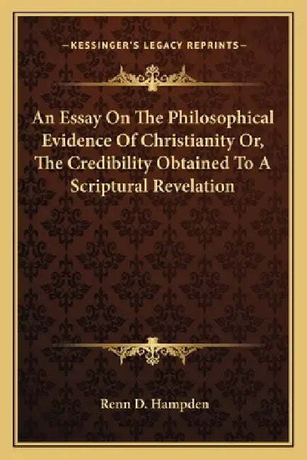 An Essay On The Philosophical Evidence Of Christianity Or, The Credibility Obtained To A Scriptural Revelation by Renn D. Hampden