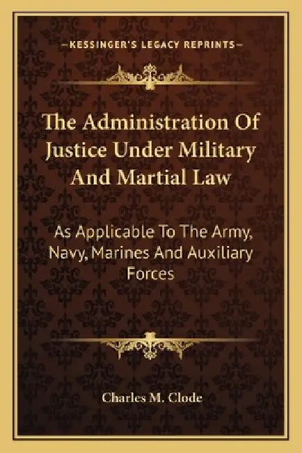 The Administration Of Justice Under Military And Martial Law: As Applicable To The Army, Navy, Marines And Auxiliary Forces by Charles M. Clode