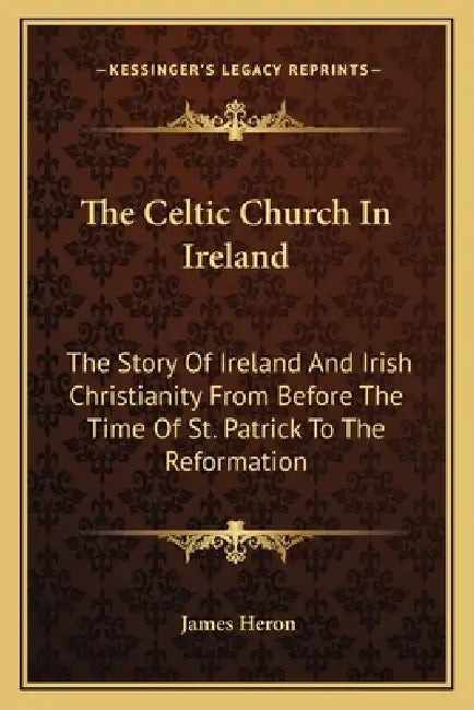 The Celtic Church In Ireland: The Story Of Ireland And Irish Christianity From Before The Time Of St. Patrick To The Reformation by James Heron