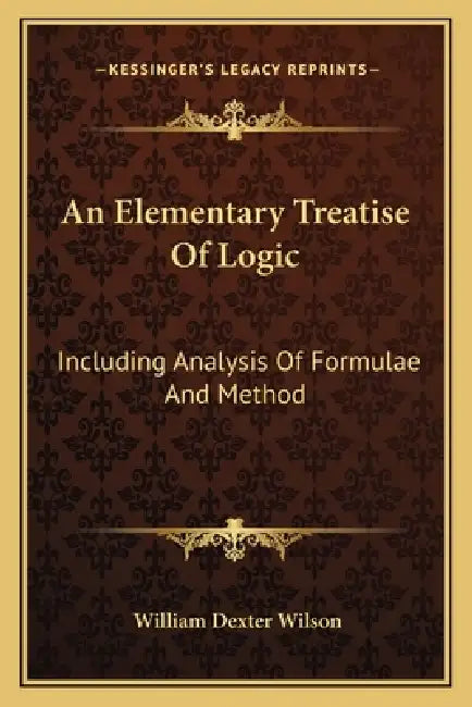 An Elementary Treatise Of Logic: Including Analysis Of Formulae And Method by William Dexter Wilson