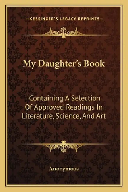 My Daughter's Book: Containing A Selection Of Approved Readings In Literature, Science, And Art by Anonymous