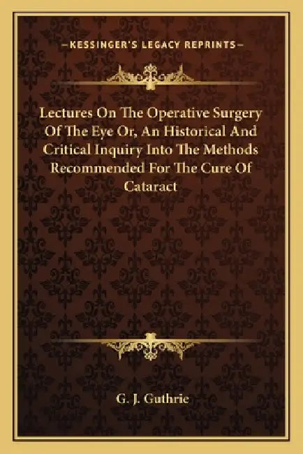Lectures On The Operative Surgery Of The Eye Or, An Historical And Critical Inquiry Into The Methods Recommended For The Cure Of Cataract by G. J. Guthrie