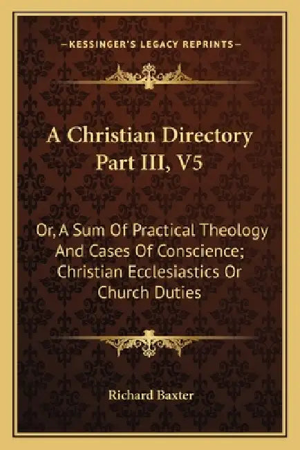 A Christian Directory Part III, V5: Or, A Sum Of Practical Theology And Cases Of Conscience; Christian Ecclesiastics Or Church Duties by Richard Baxter