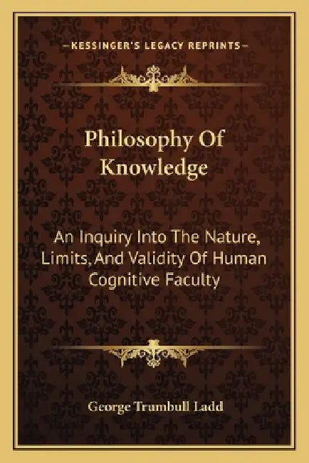 Philosophy Of Knowledge: An Inquiry Into The Nature, Limits, And Validity Of Human Cognitive Faculty by George Trumbull Ladd
