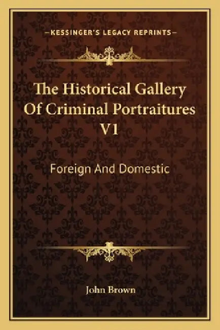 The Historical Gallery Of Criminal Portraitures V1: Foreign And Domestic: Containing A Selection Of The Most Impressive Cases Of Guilt And Misfortune by John Brown